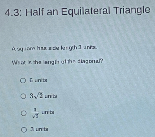 4.3: Half an Equilateral Triangle
A square has side length 3 units.
What is the length of the diagonal?
6 units
3sqrt(2) units
 3/sqrt(2)  units
3 units