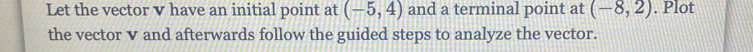 Let the vector v have an initial point at (-5,4) and a terminal point at (-8,2). Plot 
the vector v and afterwards follow the guided steps to analyze the vector.