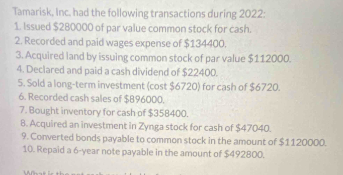 Tamarisk, Inc. had the following transactions during 2022: 
1. Issued $280000 of par value common stock for cash. 
2. Recorded and paid wages expense of $134400. 
3. Acquired land by issuing common stock of par value $112000. 
4. Declared and paid a cash dividend of $22400. 
5. Sold a long-term investment (cost $6720) for cash of $6720. 
6. Recorded cash sales of $896000. 
7. Bought inventory for cash of $358400. 
8. Acquired an investment in Zynga stock for cash of $47040. 
9. Converted bonds payable to common stock in the amount of $1120000. 
10. Repaid a 6-year note payable in the amount of $492800.