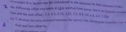 «xplain five factors that are considered in site selection for farm structures (5mks) 
the following offset was taken at 15m interval from survey line to an irregular boundas 
line and the end offset , 3.5, 4.3, 6.75, 5.25, 7.5, 8.8, 7t9, 6.4, 4.4, 3.23m
(a) Calculate the area enclosed between the survey line, the irregular boundary line a 
first and last offset by 
1) Mid-ordinat