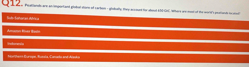 Peatlands are an important global store of carbon - globally, they account for about 650 GtC. Where are most of the world's peatlands located?
Sub-Saharan Africa
Amazon River Basin
Indonesia
Northern Europe, Russia, Canada and Alaska