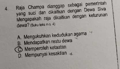 Raja Champa dianggap sebagai pemerintah
yang suci dan dikaitkan dengan Dewa Siva
Mengapakah raja dikaïtkan dengan keturunan
dewa? (Buku leks m s 4)
A. Mengukuhkan kedudukan agama
B. Mendapatkan restu dewa
C Memperoleh ketaatan
D. Mempunyai kesaktian