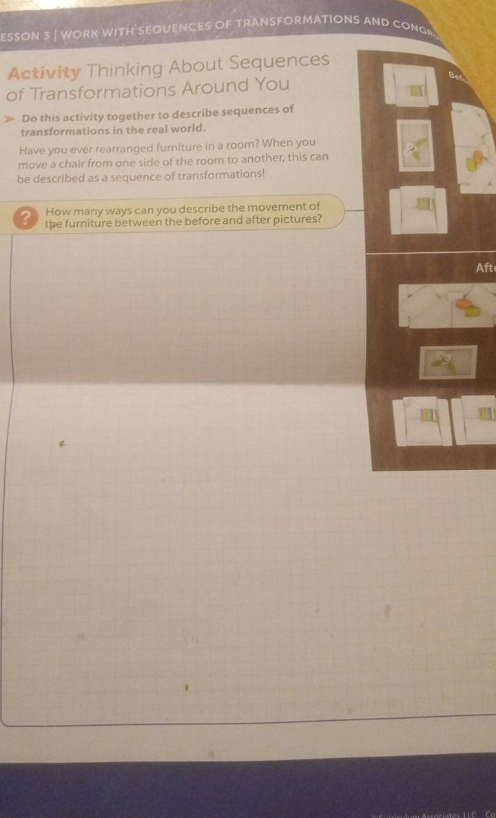 ESSON 3 | WORK WITH SEQUENCES OF TRANSFORMATIONS AND CONGR 
Activity Thinking About Sequences 
of Transformations Around You 
Do this activity together to describe sequences of 
transformations in the real world. 
Have you ever rearranged furniture in a room? When you 
move a chair from one side of the room to another, this can 
be described as a sequence of transformations! 
How many ways can you describe the movement of 
? the furniture between the before and after pictures? 
Aft