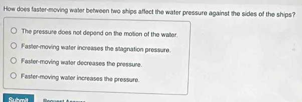 How does faster-moving water between two ships affect the water pressure against the sides of the ships?
The pressure does not depend on the motion of the water.
Faster-moving water increases the stagnation pressure.
Faster-moving water decreases the pressure
Faster-moving water increases the pressure.
Submit D