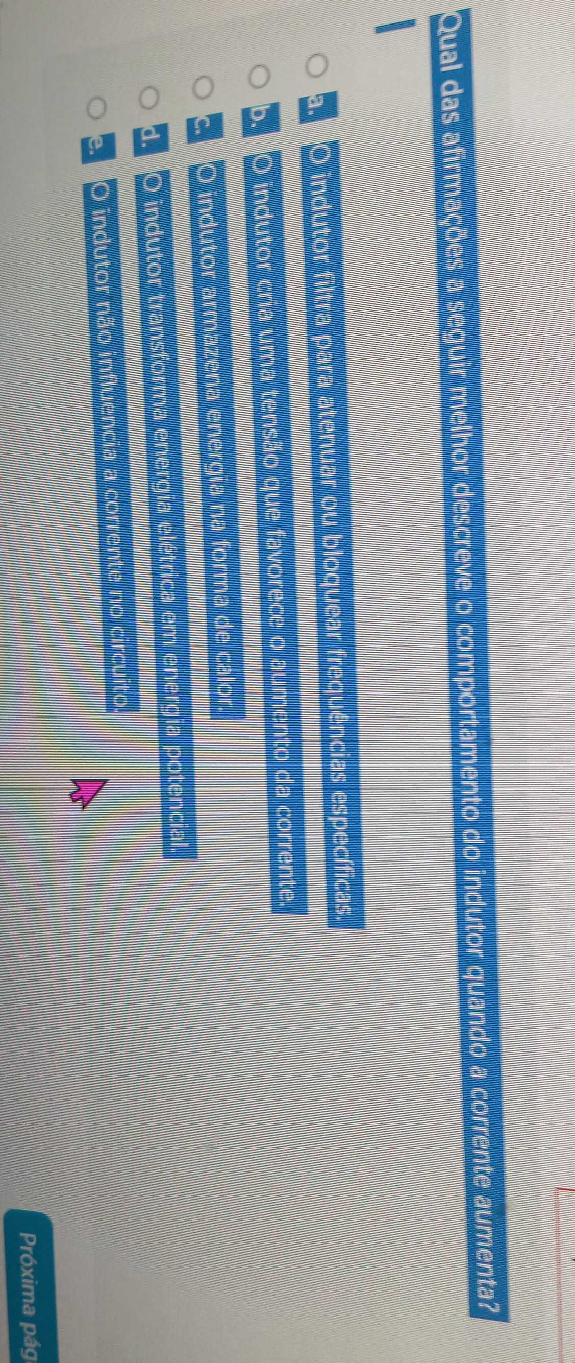 Qual das afirmações a seguir melhor descreve o comportamento do indutor quando a corrente aumenta?
a. O indutor filtra para atenuar ou bloquear frequências específicas.
b. O indutor cria uma tensão que favorece o aumento da corrente.
c. O indutor armazena energia na forma de calor.
d. O indutor transforma energia elétrica em energia potencial.
e. O indutor não influencia a corrente no circuito.
Próxima pág