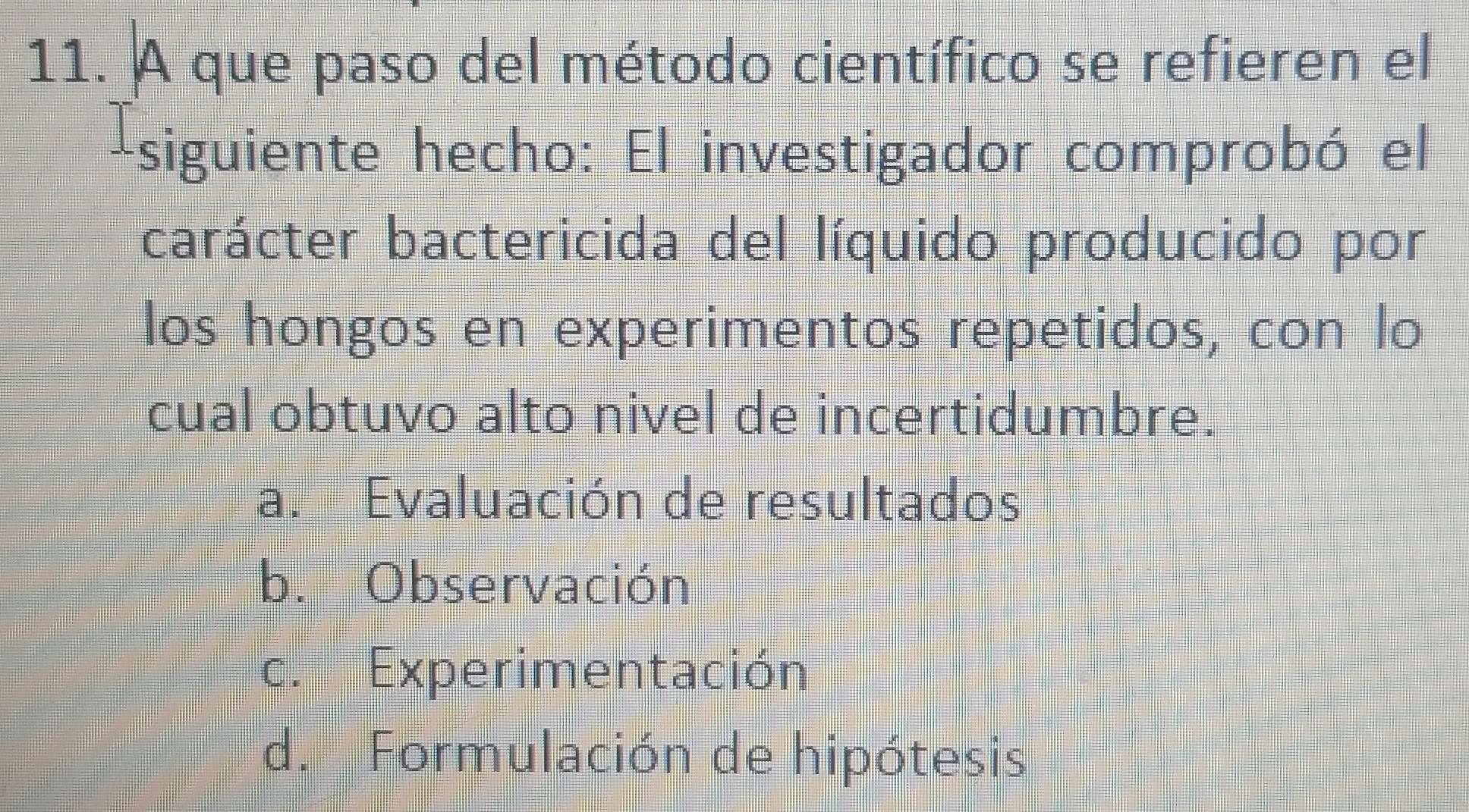 A que paso del método científico se refieren el
-siguiente hecho: El investigador comprobó el
carácter bactericida del líquido producido por
los hongos en experimentos repetidos, con lo
cual obtuvo alto nivel de incertidumbre.
a. Evaluación de resultados
b. Observación
c. Experimentación
d. Formulación de hipótesis