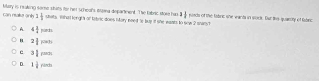 Mary is making some shirts for her school's drama department. The fabric store has 3 1/6 yards of the fabric she wants in stock. But this quantity of fabric
can make only 1 1/3 shirts. What length of fabric does Mary need to buy if she wants to sew 2 shirts?
A. 4 3/4 yards
B. 2 3/8 yards
C. 3 5/6 yards
D. 1 1/6 yards