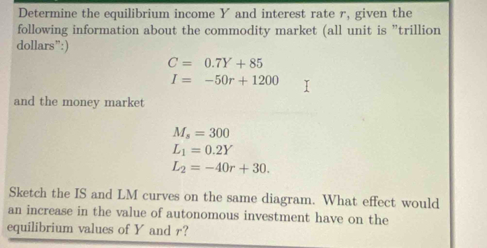 Determine the equilibrium income Y and interest rate r, given the 
following information about the commodity market (all unit is ”trillion 
dollars”:)
C=0.7Y+85
I=-50r+1200
and the money market
M_s=300
L_1=0.2Y
L_2=-40r+30. 
Sketch the IS and LM curves on the same diagram. What effect would 
an increase in the value of autonomous investment have on the 
equilibrium values of Y and r?