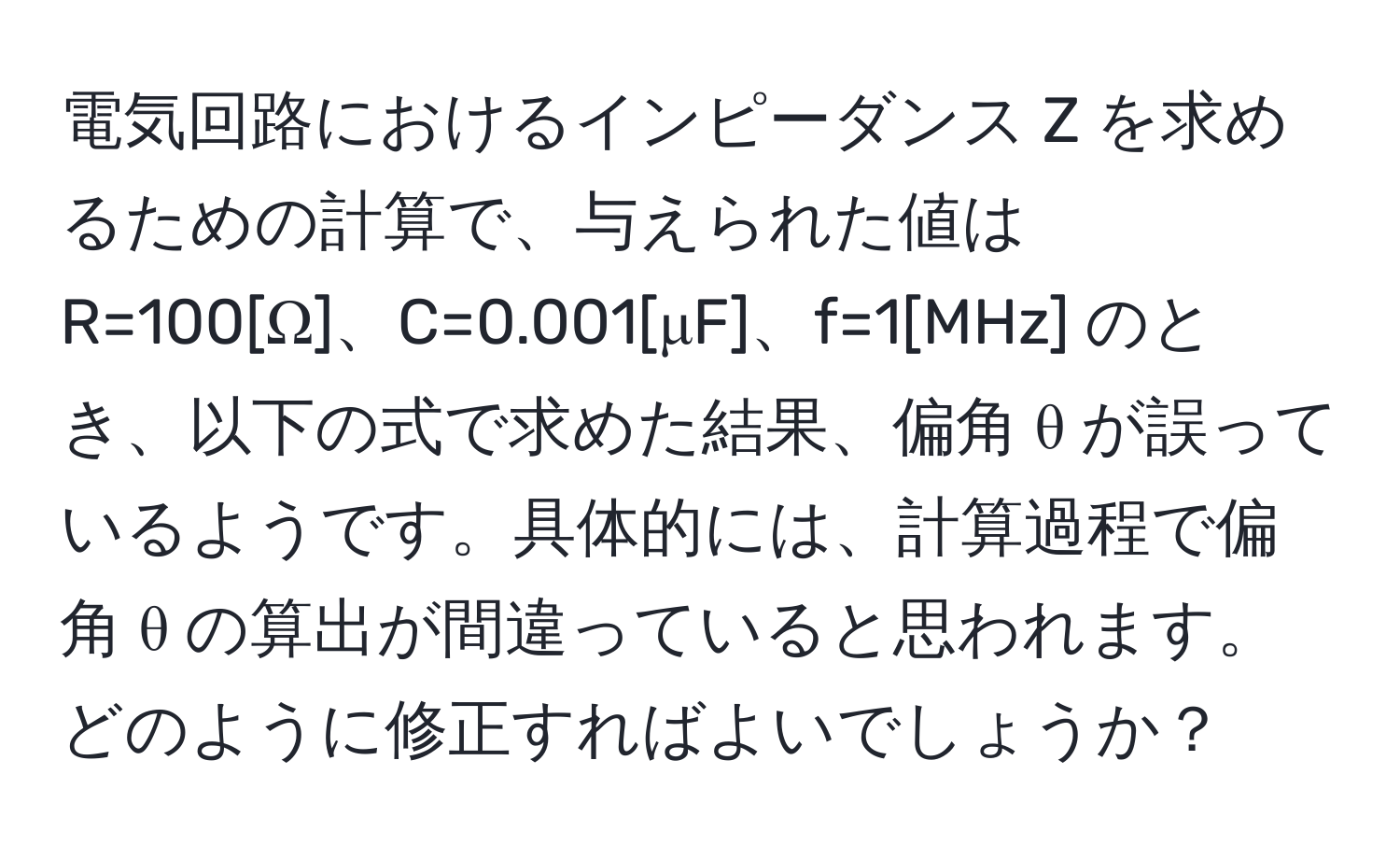 電気回路におけるインピーダンス Z を求めるための計算で、与えられた値は R=100[Ω]、C=0.001[μF]、f=1[MHz] のとき、以下の式で求めた結果、偏角 θ が誤っているようです。具体的には、計算過程で偏角 θ の算出が間違っていると思われます。どのように修正すればよいでしょうか？