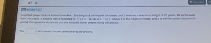 Save | Esit 
41 Liusten * 
A football player kicks a football downfield. The height of the football increases until it reaches a maximum height of 20 yards, 20 yards away 
from the player. A second kick is modeled by f(x)=-0.037x(x-45) , where f is the height (in yards) and x is the horizontal distance (in
yards). Compare the distances that the footballs travel before hitting the ground. 
The □ kick travels farther before hitting the ground.