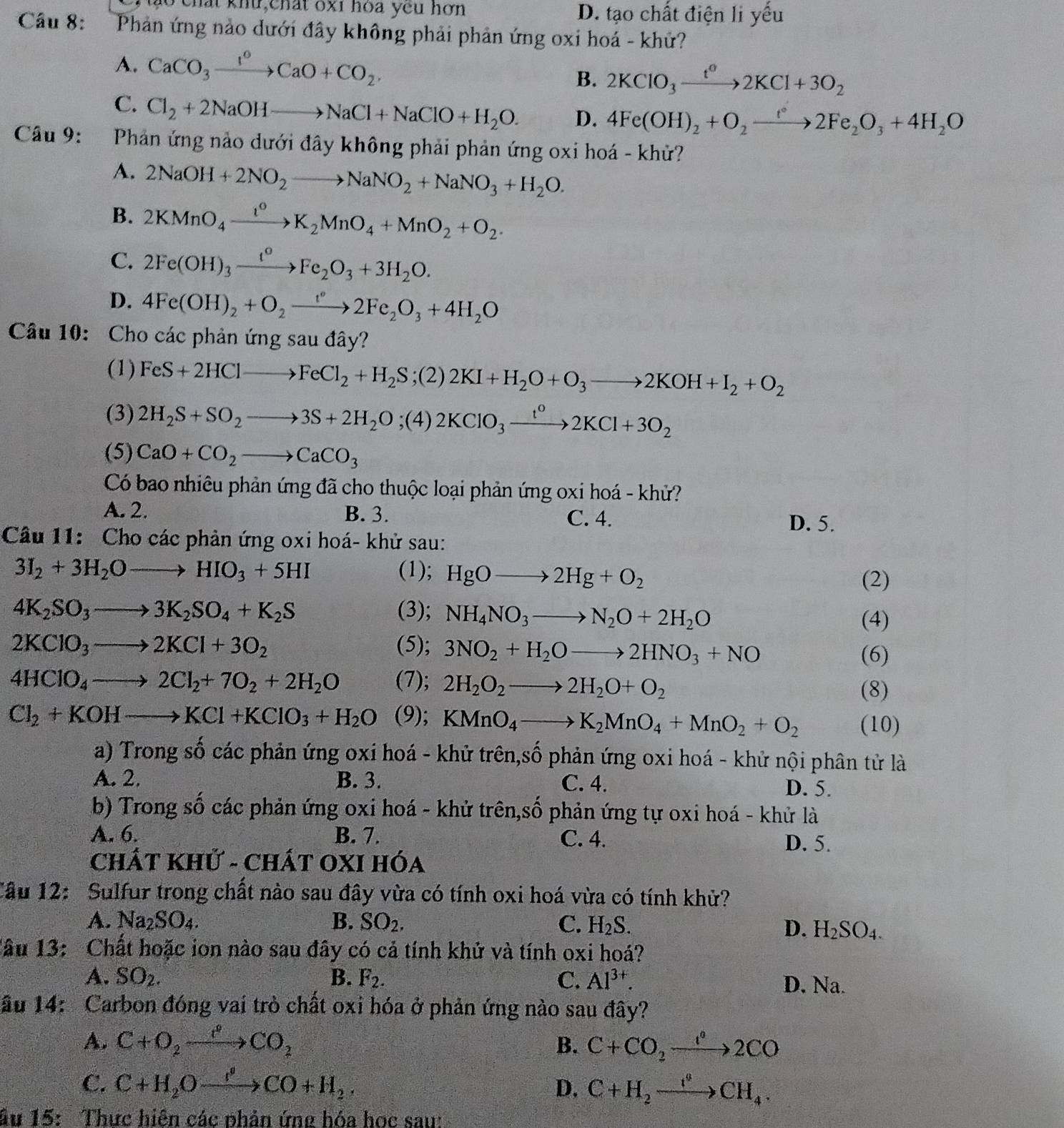 ho chất khu chất oxi hoa yêu hơn D. tạo chất điện li yếu
Câu 8: Phản ứng nào dưới đây không phải phản ứng oxi hoá - khứ?
A. CaCO_3xrightarrow I^0CaO+CO_2. 2KClO_3xrightarrow t^o2KCl+3O_2
B.
C. Cl_2+2NaOHto NaCl+NaClO+H_2O. D. 4Fe(OH)_2+O_2to 2Fe_2O_3+4H_2O
Câu 9: Phản ứng nào dưới đây không phải phản ứng oxi hoá - khử?
A. 2NaOH+2NO_2to NaNO_2+NaNO_3+H_2O.
B. 2KMnO_4xrightarrow t^0K_2MnO_4+MnO_2+O_2.
C. 2Fe(OH)_3xrightarrow t^0Fe_2O_3+3H_2O.
D. 4Fe(OH)_2+O_2to 2Fe_2O_3+4H_2O
Câu 10: Cho các phản ứng sau đây?
(1) FeS+2HClto FeCl_2+H_2S;(2)2KI+H_2O+O_3to 2KOH+I_2+O_2
(3) 2H_2S+SO_2to 3S+2H_2O;(4)2KClO_3xrightarrow t^o2KCl+3O_2
(5) CaO+CO_2to CaCO_3
Có bao nhiêu phản ứng đã cho thuộc loại phản ứng oxi hoá - khử?
A. 2. B. 3. C. 4.
D. 5.
Câu 11: Cho các phản ứng oxi hoá- khử sau:
3I_2+3H_2Oto HIO_3+5HI (1); HgOto 2Hg+O_2
(2)
4K_2SO_3to 3K_2SO_4+K_2S (3); NH_4NO_3to N_2O+2H_2O
(4)
2KClO_3to 2KCl+3O_2 (5); 3NO_2+H_2Oto 2HNO_3+NO
(6)
4HClO_4to 2Cl_2+7O_2+2H_2O (7); 2H_2O_2to 2H_2O+O_2
(8)
Cl_2+KOHto KCl+KClO_3+H_2O (9); KMnO_4to K_2MnO_4+MnO_2+O_2 (10)
a) Trong số các phản ứng oxi hoá - khử trên,số phản ứng oxi hoá - khử nội phân tử là
A. 2. B. 3. C. 4. D. 5.
b) Trong số các phản ứng oxi hoá - khử trên,số phản ứng tự oxi hoá - khử là
A. 6. B. 7. C. 4. D. 5.
CHÁT KHử - CHÁT OXI HÓa
Cầu 12: Sulfur trong chất nào sau đây vừa có tính oxi hoá vừa có tính khử?
A. Na_2SO_4. B. SO_2. C. H_2S.
D. H_2SO_4.
Tâu 13: Chất hoặc ion nào sau đây có cả tính khử và tính oxi hoá?
A. SO_2. B. F_2. C. Al^(3+). D. Na.
ầu 14: Carbon đóng vai trò chất oxi hóa ở phản ứng nào sau đây?
A. C+O_2xrightarrow r°CO_2 B. C+CO_2to 2C°2CO
C. C+H_2Oxrightarrow I^0CO+H_2. D. C+H_2to xrightarrow eCH_4.
ầu 15: Thực hiện các phản ứng hóa học sau: