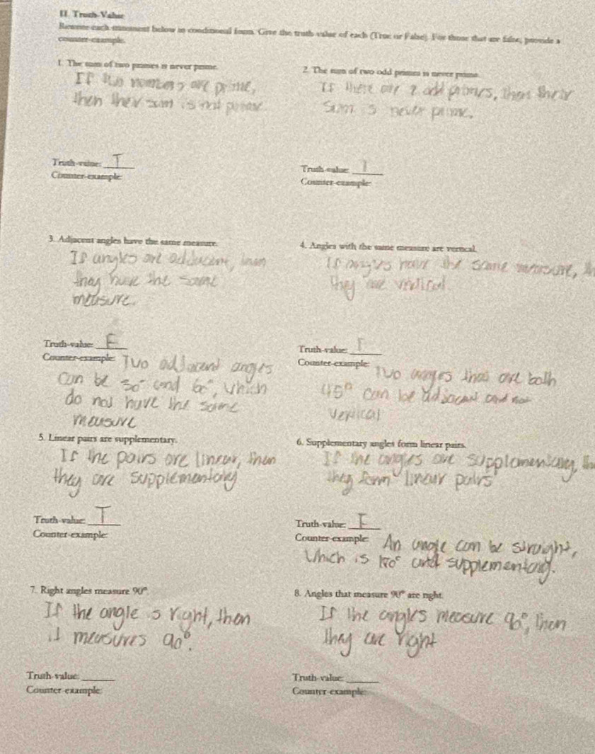 Troth-Value 
Rewnne each-mmment below in condimonal form. Give the truth valse of each (True or False). For those that are false, provide a 
comer-caample 
1. The tum of two prmes is never prme 2. The sum of two odd prime 1 merce prama 
Trath-vaine:_ Trush-calue 
Coumer example Counter exam 
3. Adjacent angles have the same measure. 4. Angles with the same measure are verncal 
Truth-valse: Truth-value: 
Counter-example: 
Counter-exam 
5. Linear pairs are supplementary 6. Supplementary angles form linear pairs. 
Truth-value: 
Truth-valse: 
Counter-example 
Counter example 
7. Right angles measure 90° 8. Angles that measure 90° are right. 
Truth-value _Truth-value: 
_ 
Counter-example Counter-exampl