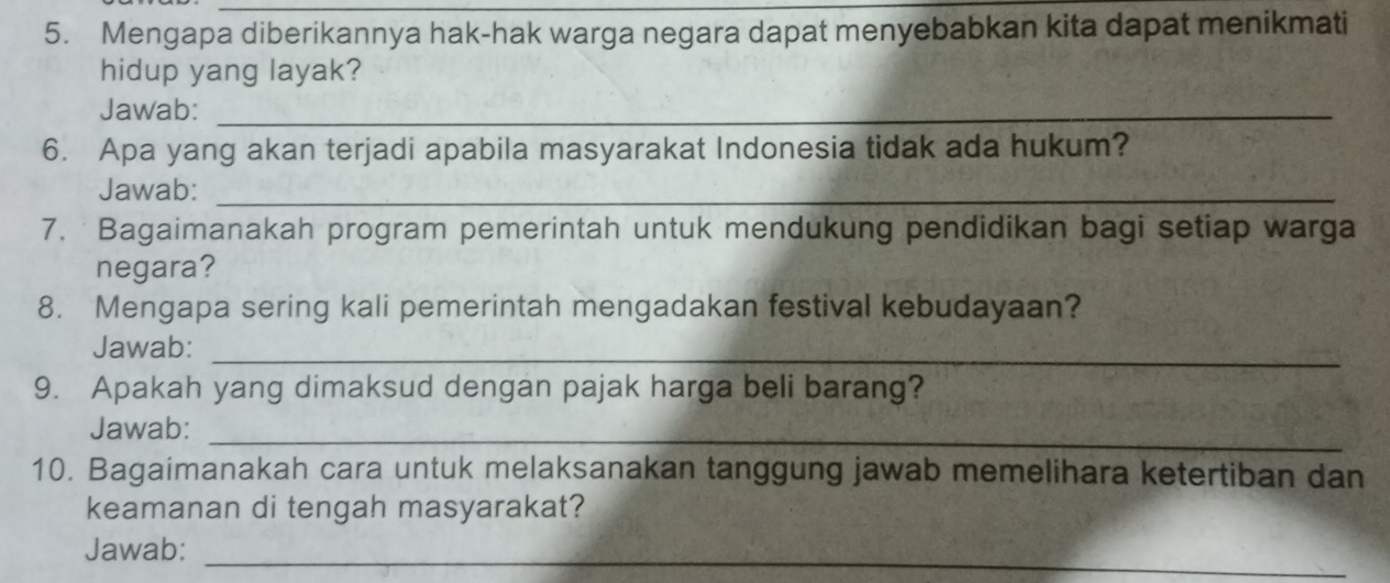 Mengapa diberikannya hak-hak warga negara dapat menyebabkan kita dapat menikmati 
hidup yang layak? 
Jawab:_ 
6. Apa yang akan terjadi apabila masyarakat Indonesia tidak ada hukum? 
Jawab:_ 
7. Bagaimanakah program pemerintah untuk mendukung pendidikan bagi setiap warga 
negara? 
8. Mengapa sering kali pemerintah mengadakan festival kebudayaan? 
Jawab: 
_ 
9. Apakah yang dimaksud dengan pajak harga beli barang? 
Jawab: 
_ 
10. Bagaimanakah cara untuk melaksanakan tanggung jawab memelihara ketertiban dan 
keamanan di tengah masyarakat? 
Jawab: 
_