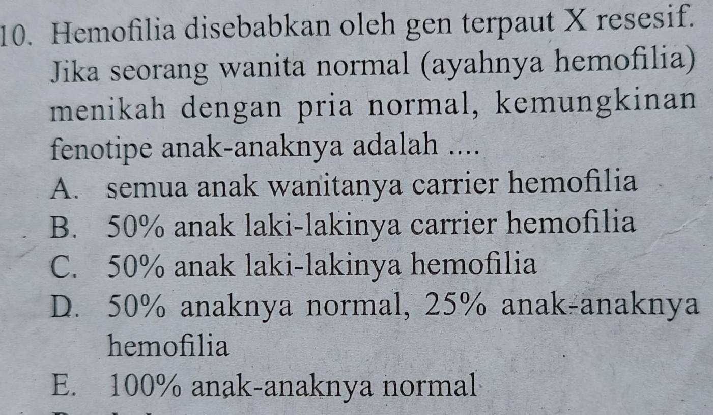 Hemofilia disebabkan oleh gen terpaut X resesif.
Jika seorang wanita normal (ayahnya hemofilia)
menikah dengan pria normal, kemungkinan
fenotipe anak-anaknya adalah ....
A. semua anak wanitanya carrier hemofilia
B. 50% anak laki-lakinya carrier hemofilia
C. 50% anak laki-lakinya hemofilia
D. 50% anaknya normal, 25% anak-anaknya
hemofilia
E. 100% anak-anaknya normal