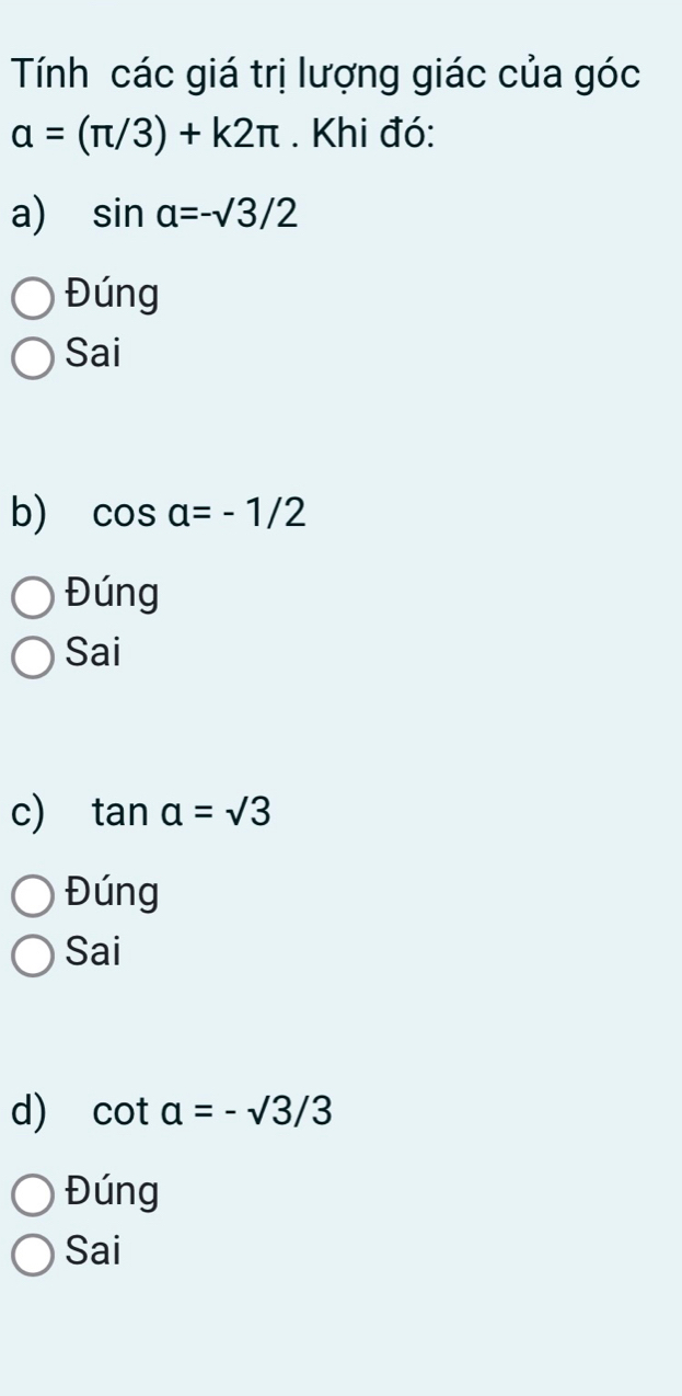 Tính các giá trị lượng giác của góc
alpha =(π /3)+k2π. Khi đó:
a) sin alpha =-surd 3/2
Đúng
Sai
b) cos alpha =-1/2
Đúng
Sai
c) tan a=sqrt(3)
Đúng
Sai
d) cot a=-sqrt(3)/3
Đúng
Sai