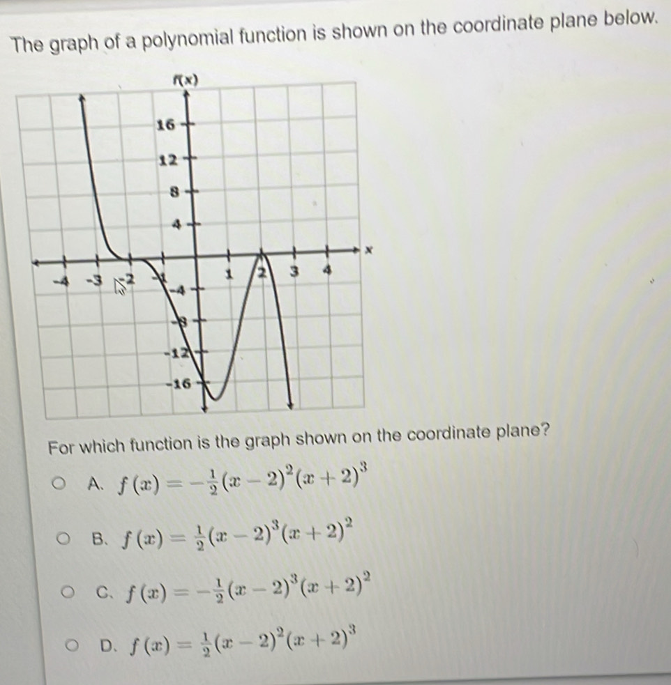 The graph of a polynomial function is shown on the coordinate plane below.
For which function is the graph shown on the coordinate plane?
A. f(x)=- 1/2 (x-2)^2(x+2)^3
B. f(x)= 1/2 (x-2)^3(x+2)^2
C、 f(x)=- 1/2 (x-2)^3(x+2)^2
D、 f(x)= 1/2 (x-2)^2(x+2)^3