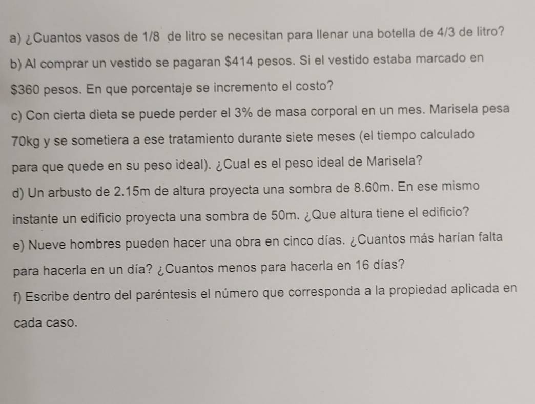 ¿Cuantos vasos de 1/8 de litro se necesitan para llenar una botella de 4/3 de litro? 
b) Al comprar un vestido se pagaran $414 pesos. Si el vestido estaba marcado en
$360 pesos. En que porcentaje se incremento el costo? 
c) Con cierta dieta se puede perder el 3% de masa corporal en un mes. Marisela pesa
70kg y se sometiera a ese tratamiento durante siete meses (el tiempo calculado 
para que quede en su peso ideal). ¿Cual es el peso ideal de Marisela? 
d) Un arbusto de 2.15m de altura proyecta una sombra de 8.60m. En ese mismo 
instante un edificio proyecta una sombra de 50m. ¿Que altura tiene el edificio? 
e) Nueve hombres pueden hacer una obra en cinco días. ¿Cuantos más harían falta 
para hacerla en un día? ¿Cuantos menos para hacerla en 16 días? 
f) Escribe dentro del paréntesis el número que corresponda a la propiedad aplicada en 
cada caso.