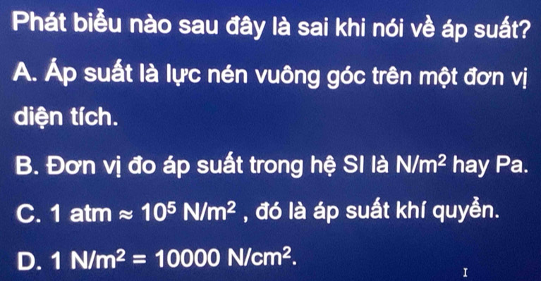 Phát biểu nào sau đây là sai khi nói về áp suất?
A. Áp suất là lực nén vuông góc trên một đơn vị
diện tích.
B. Đơn vị đo áp suất trong hệ SI là N/m^2 hay Pa.
C. 1atmapprox 10^5N/m^2 , đó là áp suất khí quyển.
D. 1N/m^2=10000N/cm^2. 
1