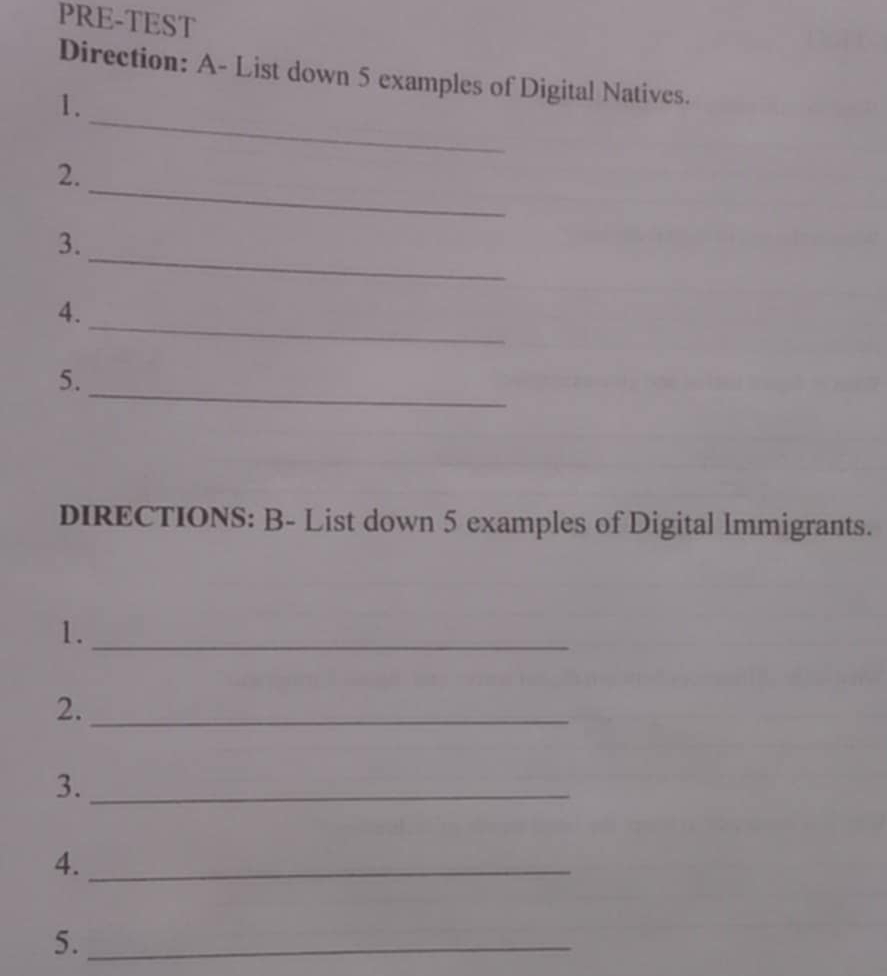 PRE-TEST 
Direction: A- List down 5 examples of Digital Natives. 
_ 
1. 
_ 
2. 
_ 
3. 
_ 
4. 
_ 
5. 
DIRECTIONS: B- List down 5 examples of Digital Immigrants. 
1._ 
2._ 
3._ 
4._ 
5._