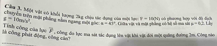 Một vật có khối lượng 2kg chịu tác dụng của một lực: F=10(N)
g=10m/s^2. có phượng hợp với độ dịch 
chuyền trên mặt phăng năm ngang một góc: alpha =45° 7. Giữa vật và mặt phằng có hệ số ma sát mu =0,2 :. Lấy 
Tính công của lực vector F , công do lực ma sát tác dụng lên vật khi vật dời một quãng đường 2m. Công nào 
là công phát động, công cản?