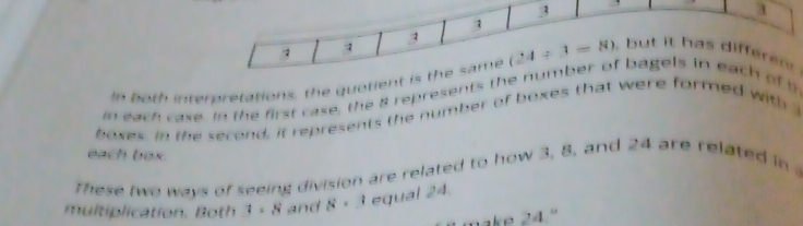 3 
3 
1 
In both interpretations, the quotient is the same (24/ 3=8) , but it has differen . 
in each case. In the first case, the 8 represents the number of bagels in each of th 
boxes. In the second, it represents the number of boxes that were formed with 
each box. 
These two ways of seeing division are related to how 3, 8, and 24 are related in 
multiplication. Both 3:8 and 8· 3 equal 24. 
ake 24."