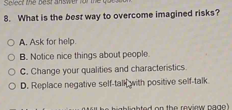 Select the best answer for the question
8. What is the best way to overcome imagined risks?
A. Ask for help.
B. Notice nice things about people.
C. Change your qualities and characteristics.
D. Replace negative self-talk with positive self-talk.