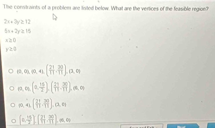 The constraints of a problem are listed below. What are the vertices of the feasible region?
2x+3y≥ 12
5x+2y≥ 15
x≥ 0
y≥ 0
(0,0),(0,4), ( 21/11 , 30/11 ), (3,0)
(0,0),(0, 15/2 ), ( 21/11 , 30/11 ), (6,0)
(0,4), ( 21/11 , 30/11 ), (3,0)
(0, 15/2 ), ( 21/11 , 30/11 ),(6,0)
Noxt