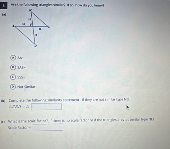 Are the following triangles similar? If so, how do you know?
(a)
a AA-
SAS-
a SSS-
D Not Similar
(b) Complete the following similarity statement. If they are not similar type NEI.
△ FEDsim △ V
(c) What is the scale factor? If there is no scale factor or if the triangles are not similar type NEI.
Scale Factor = □