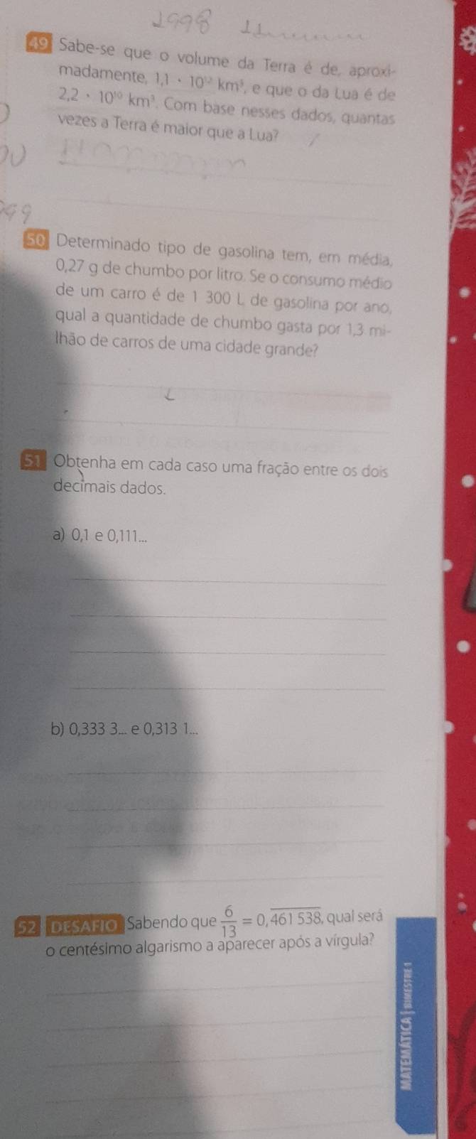 Sabe-se que o volume da Terra é de, aproxi- 
madamente, 1,1· 10^(12)km^3 e que o da Lua é de
2,2· 10^(10)km^3. Com base nesses dados, quantas 
vezes a Terra é maior que a Lua? 
_ 
_ 
50 Determinado tipo de gasolina tem, em média,
0,27 g de chumbo por litro. Se o consumo médio 
de um carro é de 1 300 L de gasolina por ano, 
qual a quantidade de chumbo gasta por 1,3 mi
Ilhão de carros de uma cidade grande? 
_ 
Sã Obtenha em cada caso uma fração entre os dois 
decimais dados. 
a) 0,1 e 0,111... 
_ 
_ 
_ 
_ 
b) 0,333 3... e 0,313 1... 
_ 
_ 
_ 
_ 
_ 
52:DESAFIO, Sabendo que  6/13 =0,overline 461538, qual será 
o centésimo algarismo a aparecer após a vírgula? 
_ 
_ 
_ 
_ 
_