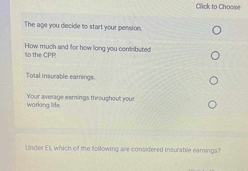 Click to Choose 
The age you decide to start your pension. 
How much and for how long you contributed 
to the CPP 
Total insurable earnings. 
Your average earnings throughout your 
working life. 
Under El, which of the following are considered insurable earnings?