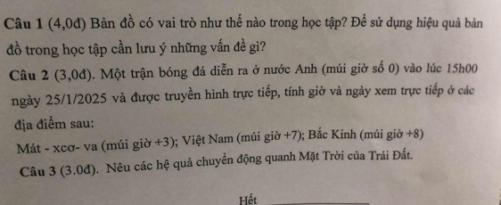 Câu 1(4,0d) Bản đồ có vai trò như thế nào trong học tập? Để sử dụng hiệu quả bản 
đồ trong học tập cần lưu ý những vấn đề gì? 
Câu 2(3,0d). Một trận bóng đá diễn ra ở nước Anh (múi giờ số 0) vào lúc 15h00
ngày 25/1/2025 và được truyền hình trực tiếp, tính giờ và ngày xem trực tiếp ở các 
địa điểm sau: 
Mát - xcơ- va (múi giờ +3); Việt Nam (múi giờ +7); Bắc Kinh (múi giờ +8) 
Câu 3 (3.0đ). Nêu các hệ quả chuyển động quanh Mặt Trời của Trái Đất. 
Hết