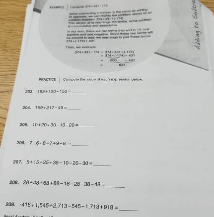 ERAMLE Complatn 974+431-174
Since subitracting a number is the same as addting 
aition problém as opposite, we oan marite the probter above is an 

is commutative and essnciativ . This aflows us to reamange the terms, since adisition 374=431+(-174)
In our sum, there are two terms that and in 74; one 
positive and one negative. Since these two tarms will 
be easiest to add, we rearrange to pair thems tomms
174+(-174)+431
a 
Then, we evaluate:
374+431-174=374+431+(-174)
=374+(-174)+431
= 200+431
= 671
PRACTICE Compute the value of each expression below. 
203. 183+120-153= _ 
204. 159+217-49=
_ 
205. 10+20+30-10-20= _ 
206, 7-6+8-7+9-8= _ 
207. 5+15+25+35-10-20-30= _ 
208. 28+48+68+88-18-28-38-48=
_ 
209. -418+1,545+2,713-545-1,713+918= _