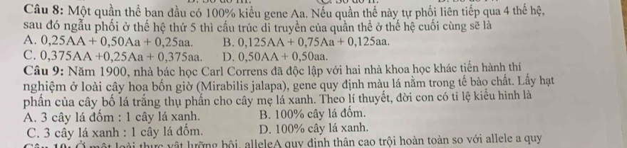 Một quần thể ban đầu có 100% kiểu gene Aa. Nếu quần thể này tự phối liên tiếp qua 4 thế hệ,
sau đó ngẫu phối ở thế hệ thứ 5 thì cấu trúc đi truyền của quần thể ở thế hệ cuối cùng sẽ là
A. 0,25AA+0,50Aa+0,25aa. B. 0,125AA+0,75Aa+0,125aa.
C. 0,375AA+0,25Aa+0,375aa. D. 0,50AA+0,50aa. 
Câu 9: Năm 1900, nhà bác học Carl Correns đã độc lập với hai nhà khoa học khác tiến hành thí
nghiệm ở loài cây hoa bốn giờ (Mirabilis jalapa), gene quy định màu lá nằm trong tế bào chất. Lấy hạt
phần của cây bố lá trắng thụ phần cho cây mẹ lá xanh. Theo lí thuyết, đời con có ti lệ kiểu hình là
A. 3 cây lá đốm : 1 cây lá xanh. B. 100% cây lá đốm.
C. 3 cây lá xanh : 1 cây lá đốm. D. 100% cây lá xanh.
loài thực vật lưỡng bội, alleleA quy định thân cao trội hoàn toàn so với allele a quy