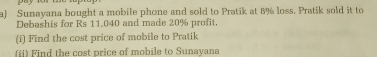 Sunayana bought a mobile phone and sold to Pratik at 8% loss. Pratik sold it to
Debashis for Rs 11.040 and made 20% profit.
(i) Find the cost price of mobile to Pratik
(ii) Find the cost price of mobile to Sunayana