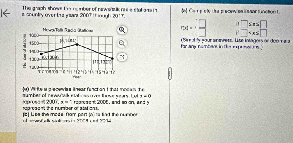 The graph shows the number of news/talk radio stations in (a) Complete the piecewise linear function f. 
a country over the years 2007 through 2017. 
News/Talk Radio Stations
1600 -
f(x)=beginarrayl □  □ endarray. if □ ≤ x≤ □
1500 (5,145 94) if □
(Simplify your answers. Use integers or decimals 
for any numbers in the expressions.)
1400
1300 (0,1369)
B
(10,1321)
1200
'07 '08 '09 10 11 12 ' 13 14 15 '16 17
Year
(a) Write a piecewise linear function f that models the 
number of news/talk stations over these years. Let x=0
represent 2007, x=1 represent 2008, and so on, and y
represent the number of stations. 
(b) Use the model from part (a) to find the number 
of news/talk stations in 2008 and 2014.