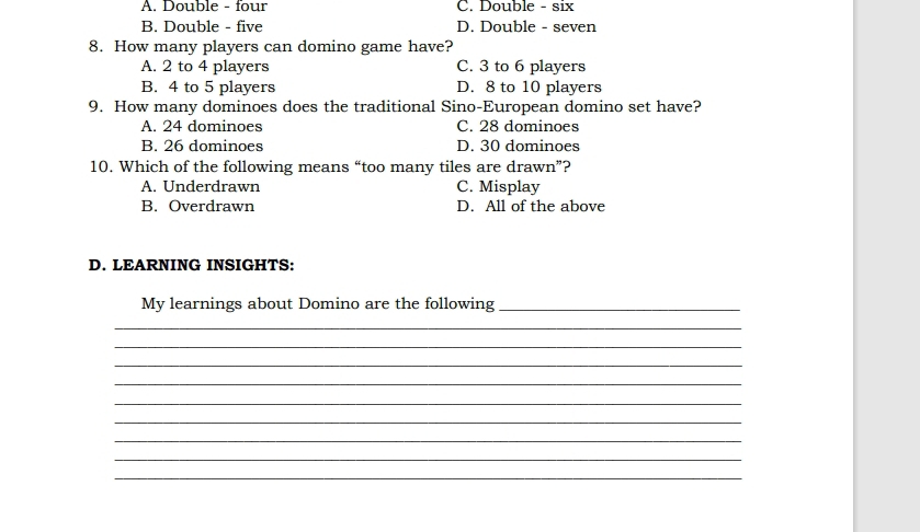A. Double - four C. Double - six
B. Double - five D. Double - seven
8. How many players can domino game have?
A. 2 to 4 players C. 3 to 6 players
B. 4 to 5 players D. 8 to 10 players
9. How many dominoes does the traditional Sino-European domino set have?
A. 24 dominoes C. 28 dominoes
B. 26 dominoes D. 30 dominoes
10. Which of the following means “too many tiles are drawn”?
A. Underdrawn C. Misplay
B. Overdrawn D. All of the above
D. LEARNING INSIGHTS:
My learnings about Domino are the following_
_
_
_
_
_
_
_
_
_