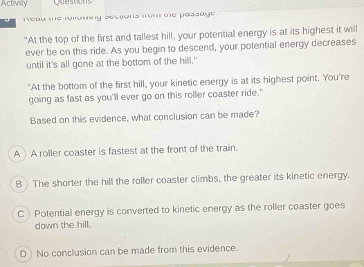 Activity Questions
read the following sections from the passage.
“At the top of the first and tallest hill, your potential energy is at its highest it will
ever be on this ride. As you begin to descend, your potential energy decreases
until it's all gone at the bottom of the hill."
“At the bottom of the first hill, your kinetic energy is at its highest point. You’re
going as fast as you'll ever go on this roller coaster ride."
Based on this evidence, what conclusion can be made?
AA roller coaster is fastest at the front of the train.
B The shorter the hill the roller coaster climbs, the greater its kinetic energy.
CPotential energy is converted to kinetic energy as the roller coaster goes
down the hill.
D No conclusion can be made from this evidence.