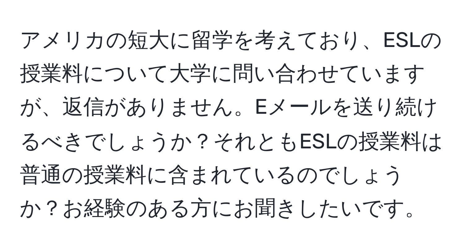 アメリカの短大に留学を考えており、ESLの授業料について大学に問い合わせていますが、返信がありません。Eメールを送り続けるべきでしょうか？それともESLの授業料は普通の授業料に含まれているのでしょうか？お経験のある方にお聞きしたいです。