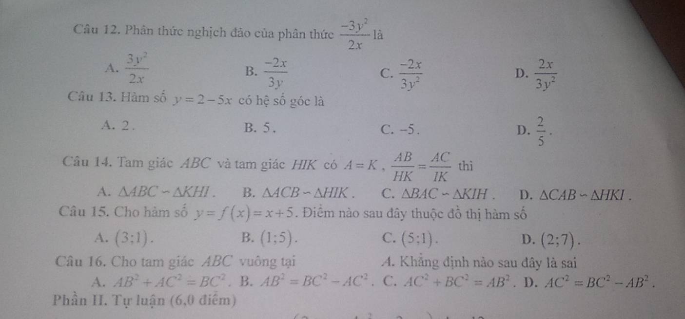 Phân thức nghịch đảo của phân thức  (-3y^2)/2x  là
A.  3y^2/2x 
B.  (-2x)/3y   (-2x)/3y^2   2x/3y^2 
C.
D.
Câu 13. Hàm số y=2-5x có hệ số góc là
A. 2. B. 5. C. -5. D.  2/5 ·
Câu 14. Tam giác ABC và tam giác HIK có A=K,  AB/HK = AC/IK  thì
A. △ ABC∽ △ KHI. B. △ ACBsim △ HIK. C. △ BACsim △ KIH. D. △ CABsim △ HKI. 
Câu 15. Cho hàm số y=f(x)=x+5. Điểm nào sau đây thuộc đồ thị hàm số
A. (3;1). B. (1;5). C. (5;1). D. (2;7). 
Câu 16. Cho tam giác ABC vuông tại A. Khẳng định nào sau đây là sai
A. AB^2+AC^2=BC^2. B. AB^2=BC^2-AC^2 C. AC^2+BC^2=AB^2. D. AC^2=BC^2-AB^2. 
Phần II. Tự luận (6,0 điểm)