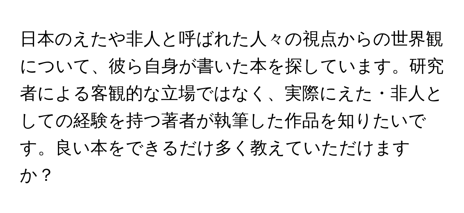 日本のえたや非人と呼ばれた人々の視点からの世界観について、彼ら自身が書いた本を探しています。研究者による客観的な立場ではなく、実際にえた・非人としての経験を持つ著者が執筆した作品を知りたいです。良い本をできるだけ多く教えていただけますか？