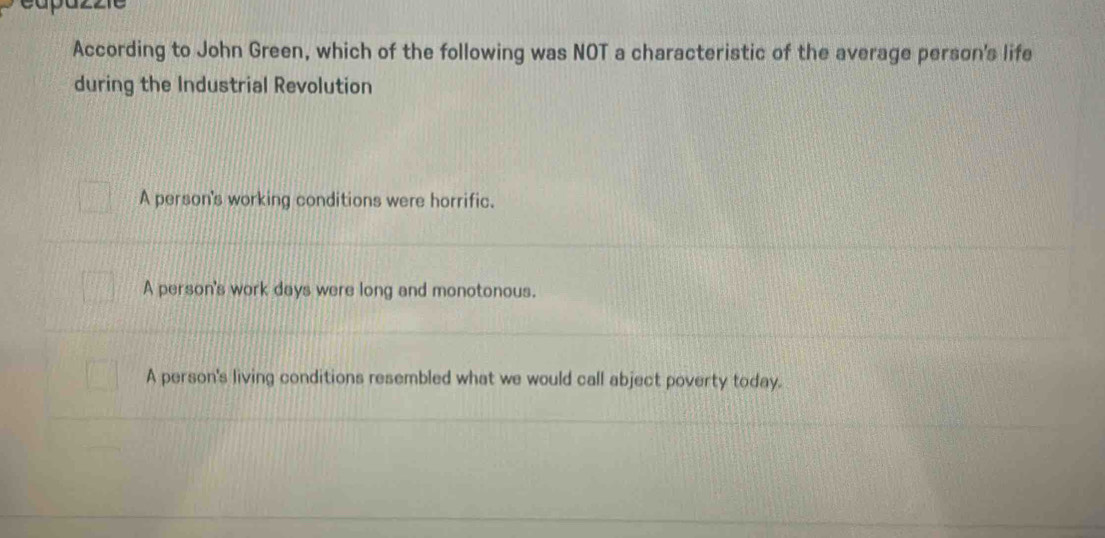 According to John Green, which of the following was NOT a characteristic of the average person's life
during the Industrial Revolution
A person's working conditions were horrific.
A person's work days were long and monotonous.
A person's living conditions resembled what we would call abject poverty today.