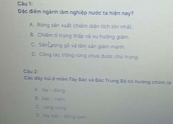 Đặc điểm ngành lâm nghiệp nước ta hiện nay?
A. Rừng sản xuất chiếm diện tích lớn nhất.
B. Chiếm tí trọng thấp và xu hướng giám.
C. Sán ượng gỗ và lâm sản giám mạnh.
D. Công tác trồng rừng chưa được chú trọng.
Câu 2:
Các dãy núi ở miền Tây Bắc và Bắc Trung Bộ có hướng chính là
A. tây - đòng.
B. bậc - nam.
C. vòng cung.
D. tây bắc - đông nam.