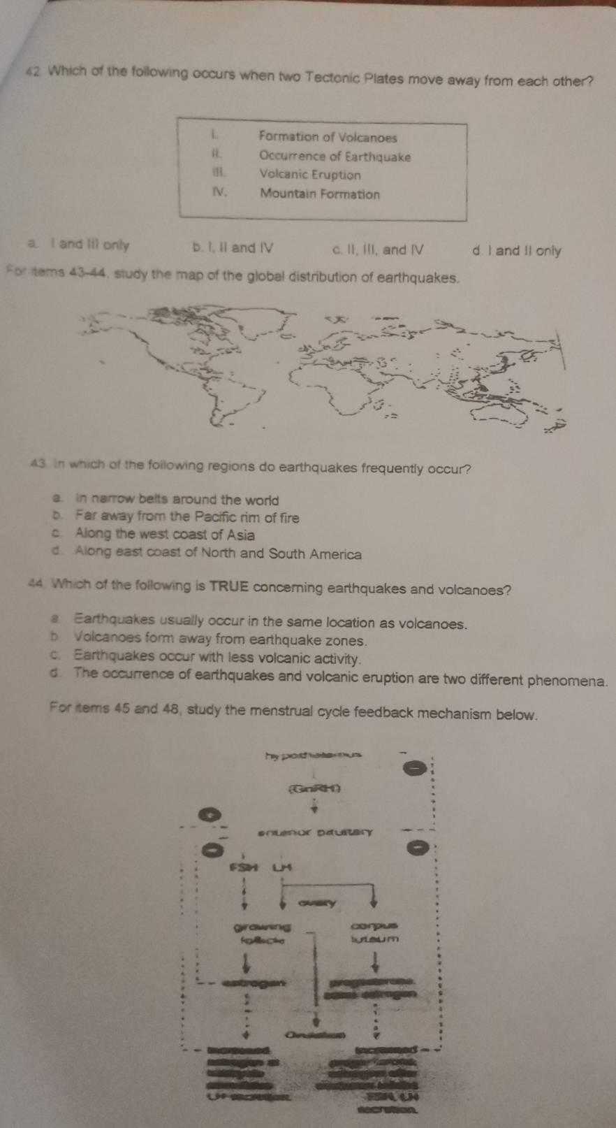 Which of the following occurs when two Tectonic Plates move away from each other?
L Formation of Volcanoes
Occurrence of Earthquake
Volcanic Eruption
Ⅳ, Mountain Formation
a. I and lil only b. I, II and IV c. II, III, and IV d. I and II only
For items 43-44, study the map of the global distribution of earthquakes.
43. in which of the following regions do earthquakes frequently occur?
a. in harrow belts around the world
b. Far away from the Pacific rim of fire
c. Along the west coast of Asia
d. Along east coast of North and South America
44 Which of the following is TRUE concerning earthquakes and volcanoes?
a Earthquakes usually occur in the same location as volcanoes.
b. Volcanoes form away from earthquake zones.
c. Earthquakes occur with less volcanic activity.
d. The occurrence of earthquakes and volcanic eruption are two different phenomena.
For tems 45 and 48, study the menstrual cycle feedback mechanism below.