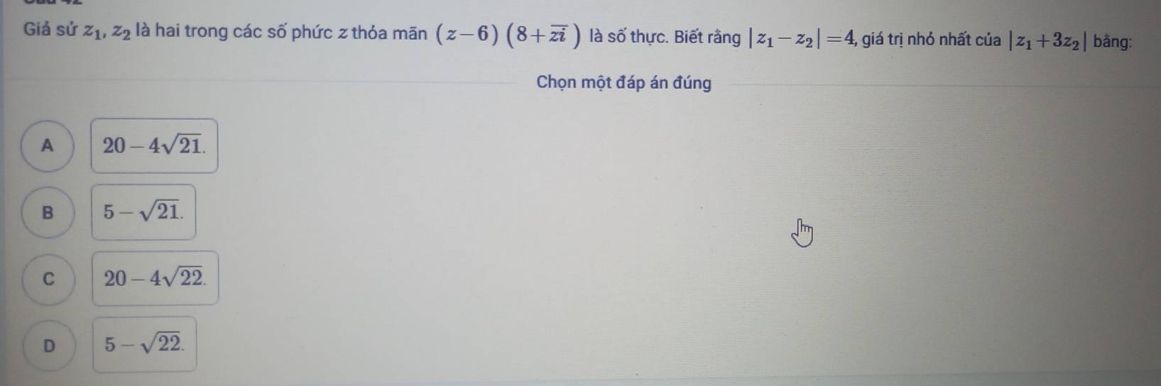 Giá sứ z_1, z_2 là hai trong các số phức z thỏa mãn (z-6)(8+overline zi) là số thực. Biết rằng |z_1-z_2|=4, giá trị nhỏ nhất của |z_1+3z_2| bằng:
Chọn một đáp án đúng
A 20-4sqrt(21).
B 5-sqrt(21).
C 20-4sqrt(22).
D 5-sqrt(22).