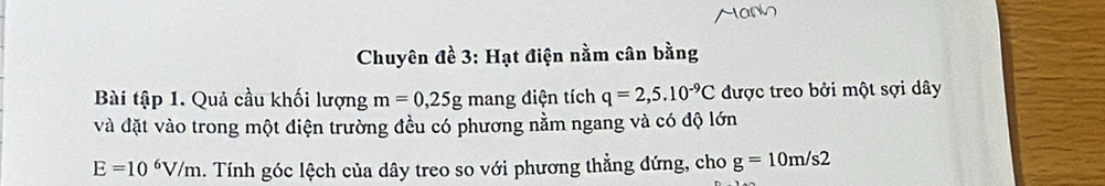 Chuyên đề 3: Hạt điện nằm cân bằng 
Bài tập 1. Quả cầu khối lượng m=0,25g mang điện tích q=2,5.10^(-9)C được treo bởi một sợi dây 
và đặt vào trong một điện trường đều có phương nằm ngang và có độ lớn
E=10^6V/m. Tính góc lệch của dây treo so với phương thẳng đứng, cho g=10m/s2