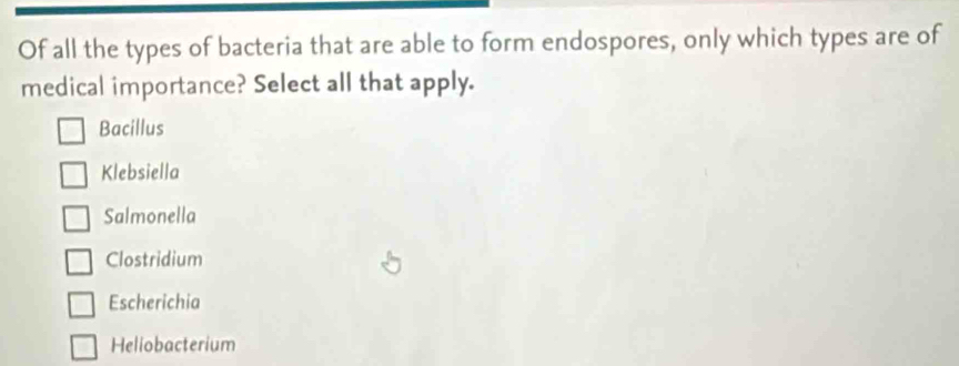 Of all the types of bacteria that are able to form endospores, only which types are of
medical importance? Select all that apply.
Bacillus
Klebsiella
Salmonella
Clostridium
Escherichia
Heliobacterium