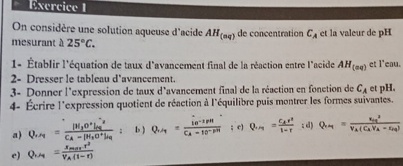 On considère une solution aqueuse d'acide AH_(aq) de concentration C_A et la valeur de pH 
mesurant à 25°C. 
1- Établir l'équation de taux d'avancement final de la réaction entre l'acide AH_(aq) et l'eau. 
2- Dresser le tableau d'avancement. 
3- Donner l'expression de taux d'avancement final de la réaction en fonction de C_A et pH. 
4- Écrire l'expression quotient de réaction à l'équilibre puis montrer les formes suivantes. 
a) - m
D 
; d) frac (x_cq)^2(C_AV_A-x_H)
e)