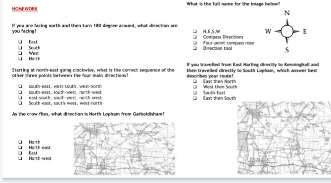 HOMEWORK What is the full name for the image below?
N
If you are facing north and then turn 180 degree around, what direction are
you facing? N,E, S,W W E
Compass Directions
East Four-point compass rose
South Direction tool
West
S
North
If you travelled from East Harling directly to Kenninghall and
Starting at north-east going clockwise, what is the correct sequence of the then travelled directly to South Lopham, which answer best
other three points between the four main directions? describes your route?
East then North
south-east,west-south, west-north West then South
south-east, south-west, north-west South-East
east-south, south-west,north-west East then So
South-east, south-west, west-north
As the crow flies, what direction is North Lopham from Garboldisham?
North
North-east
East
North-west