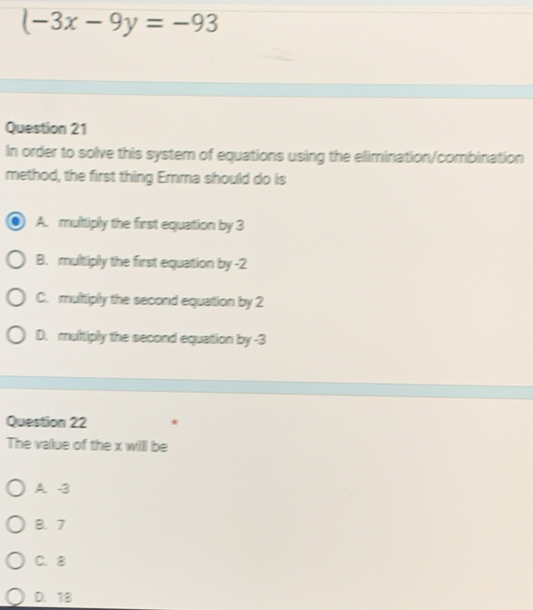 (-3x-9y=-93
Question 21
In order to solve this system of equations using the elimination/combination
method, the first thing Emma should do is
A. multiply the first equation by 3
B. multiply the first equation by -2
C. multiply the second equation by 2
D. multiply the second equation by -3
Question 22 *
The value of the x will be
A. -3
B. 7
C. 8
D. 18