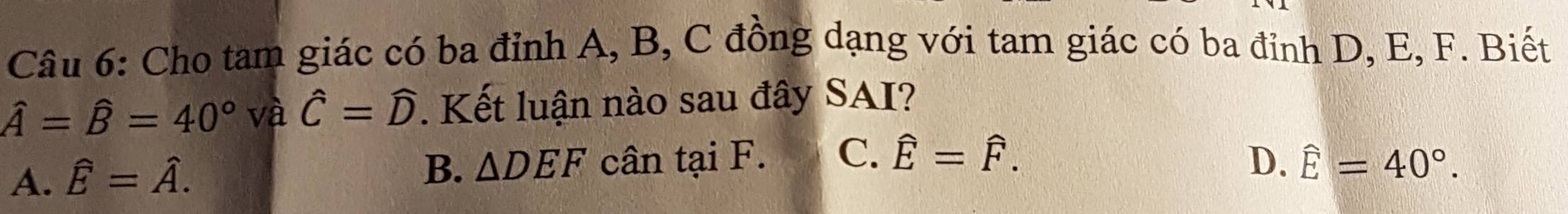 Cho tam giác có ba đỉnh A, B, C đồng dạng với tam giác có ba đỉnh D, E, F. Biết
hat A=hat B=40° v hat ahat C=widehat D. Kết luận nào sau đây SAI?
A. hat E=hat A.
B. △ DEF cân tại F. C. hat E=hat F. D. hat E=40°.